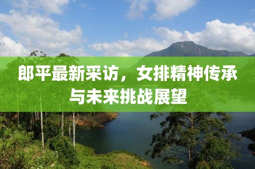 郎平最新采访，女排精神传承与未来挑战展望