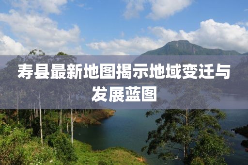 寿县最新地图揭示地域变迁与发展蓝图