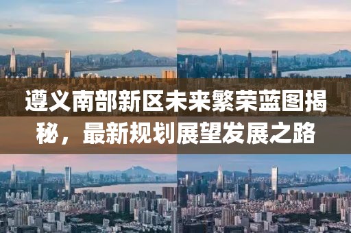 遵义南部新区未来繁荣蓝图揭秘，最新规划展望发展之路