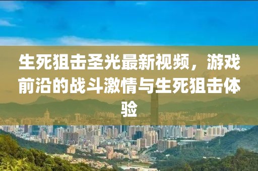 生死狙击圣光最新视频，游戏前沿的战斗激情与生死狙击体验