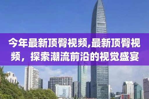 今年最新顶臀视频,最新顶臀视频，探索潮流前沿的视觉盛宴