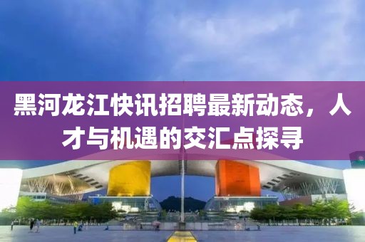 黑河龙江快讯招聘最新动态，人才与机遇的交汇点探寻