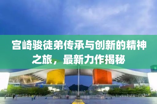 宫崎骏徒弟传承与创新的精神之旅，最新力作揭秘