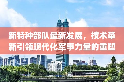 新特种部队最新发展，技术革新引领现代化军事力量的重塑
