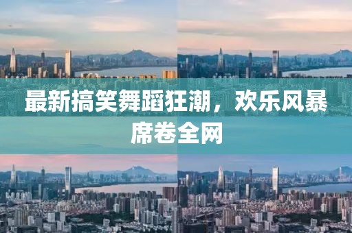 最新搞笑舞蹈狂潮，欢乐风暴席卷全网