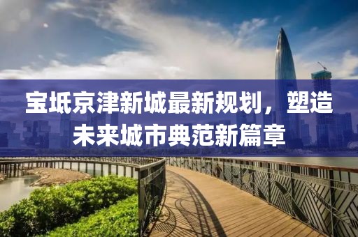 宝坻京津新城最新规划，塑造未来城市典范新篇章