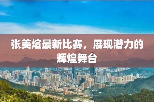 张美煊最新比赛，展现潜力的辉煌舞台
