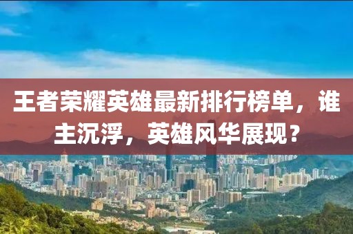 王者荣耀英雄最新排行榜单，谁主沉浮，英雄风华展现？