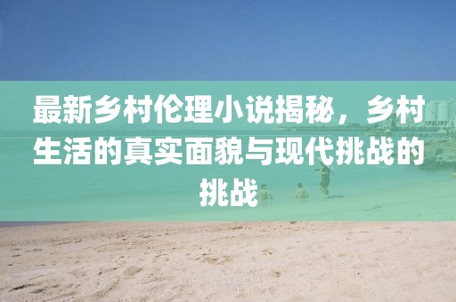 最新乡村伦理小说揭秘，乡村生活的真实面貌与现代挑战的挑战