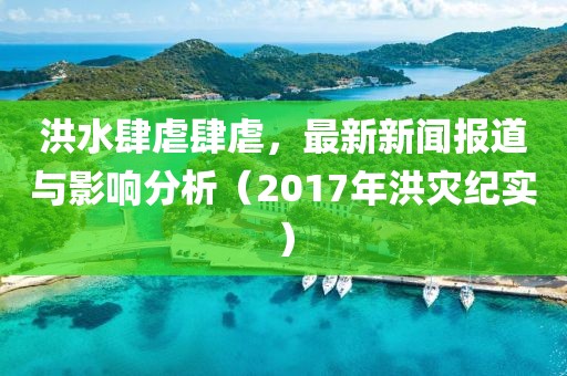 洪水肆虐肆虐，最新新闻报道与影响分析（2017年洪灾纪实）