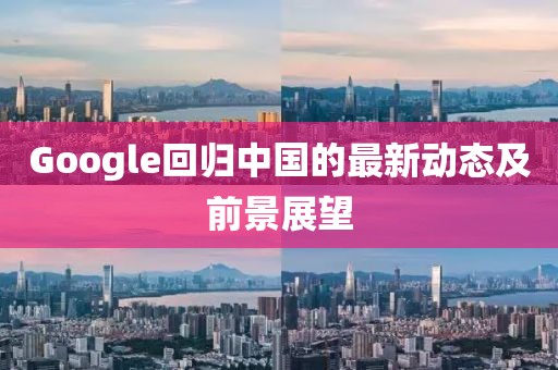 Google回归中国的最新动态及前景展望