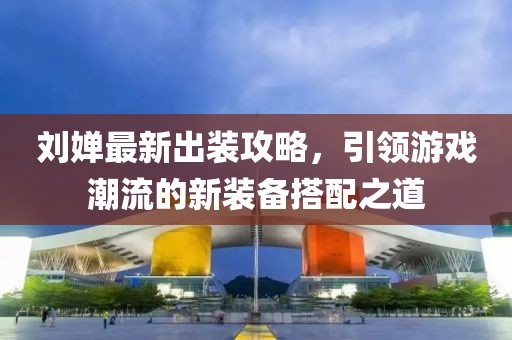 刘婵最新出装攻略，引领游戏潮流的新装备搭配之道