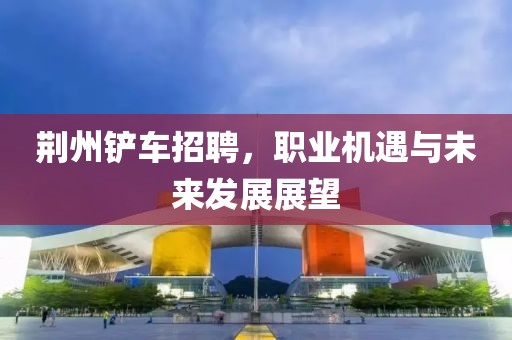 荆州铲车招聘，职业机遇与未来发展展望