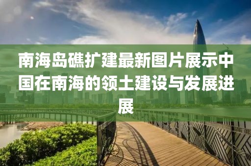 南海岛礁扩建最新图片展示中国在南海的领土建设与发展进展