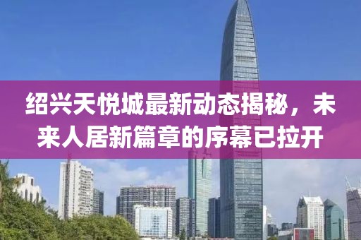 绍兴天悦城最新动态揭秘，未来人居新篇章的序幕已拉开