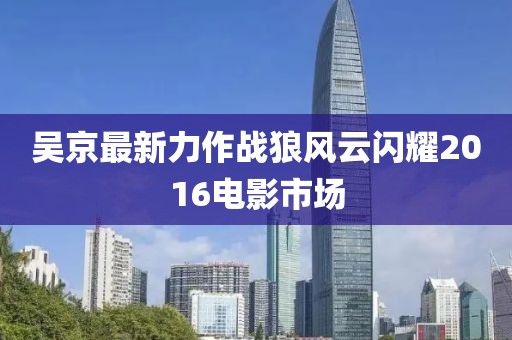 吴京最新力作战狼风云闪耀2016电影市场