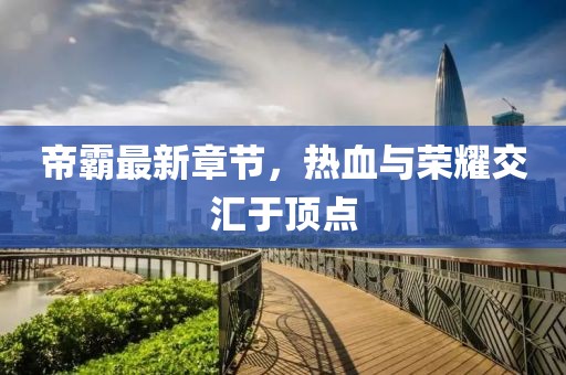 帝霸最新章节，热血与荣耀交汇于顶点