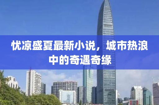 忧凉盛夏最新小说，城市热浪中的奇遇奇缘