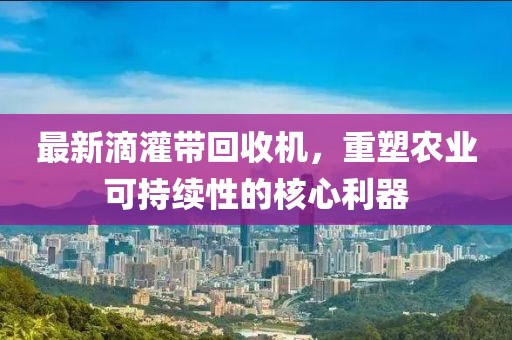 最新滴灌带回收机，重塑农业可持续性的核心利器
