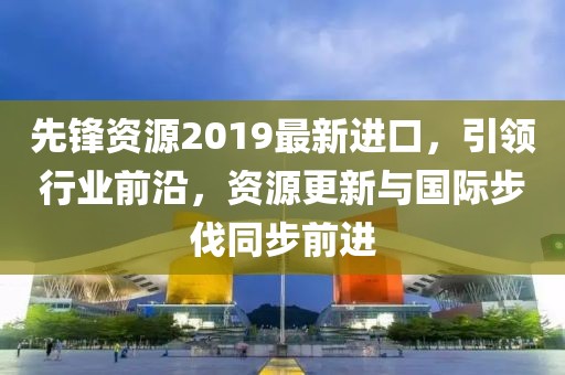 先锋资源2019最新进口，引领行业前沿，资源更新与国际步伐同步前进