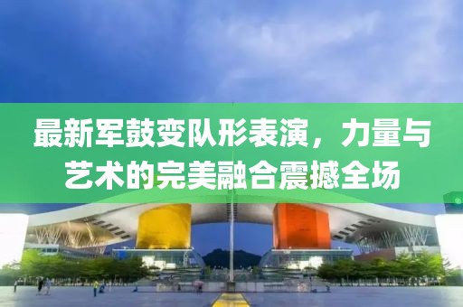 最新军鼓变队形表演，力量与艺术的完美融合震撼全场