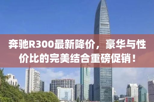 奔驰R300最新降价，豪华与性价比的完美结合重磅促销！