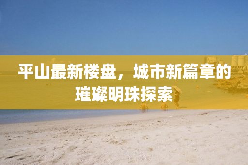 平山最新楼盘，城市新篇章的璀璨明珠探索