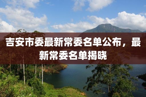 吉安市委最新常委名单公布，最新常委名单揭晓