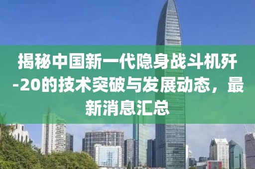 揭秘中国新一代隐身战斗机歼-20的技术突破与发展动态，最新消息汇总