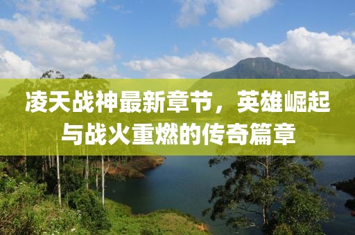 凌天战神最新章节，英雄崛起与战火重燃的传奇篇章