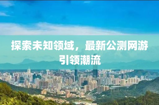 探索未知领域，最新公测网游引领潮流