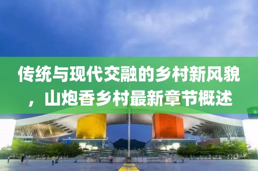 传统与现代交融的乡村新风貌，山炮香乡村最新章节概述