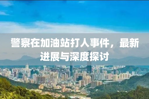 警察在加油站打人事件，最新进展与深度探讨