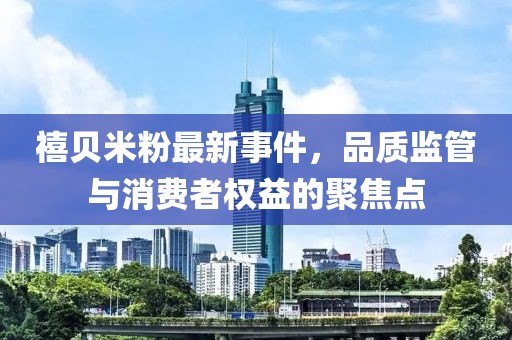 禧贝米粉最新事件，品质监管与消费者权益的聚焦点