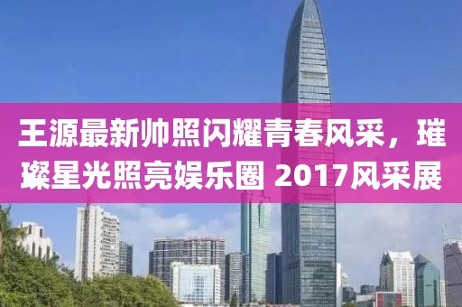 王源最新帅照闪耀青春风采，璀璨星光照亮娱乐圈 2017风采展