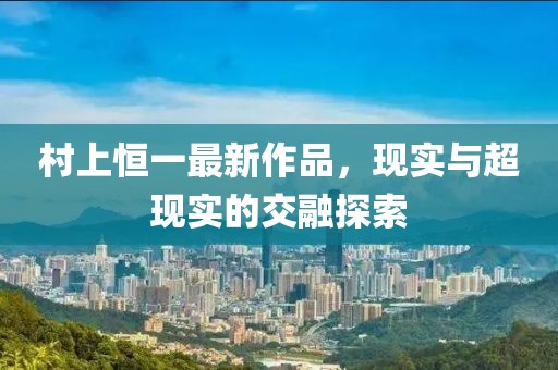 村上恒一最新作品，现实与超现实的交融探索