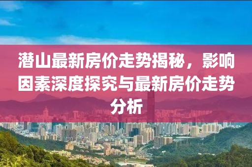 潜山最新房价走势揭秘，影响因素深度探究与最新房价走势分析