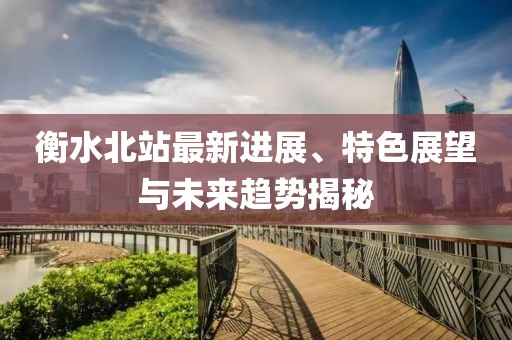 衡水北站最新进展、特色展望与未来趋势揭秘