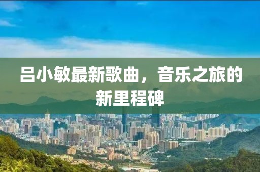 吕小敏最新歌曲，音乐之旅的新里程碑