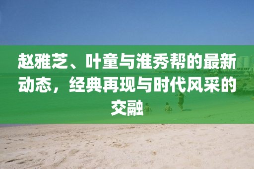 赵雅芝、叶童与淮秀帮的最新动态，经典再现与时代风采的交融