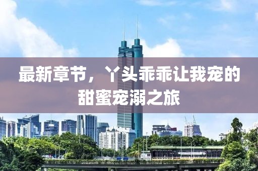 最新章节，丫头乖乖让我宠的甜蜜宠溺之旅