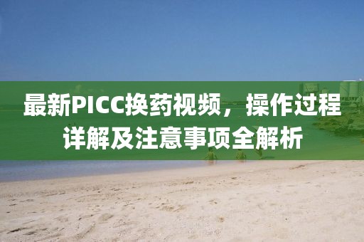 最新PICC换药视频，操作过程详解及注意事项全解析