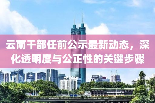 云南干部任前公示最新动态，深化透明度与公正性的关键步骤