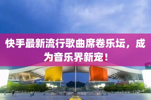 快手最新流行歌曲席卷乐坛，成为音乐界新宠！