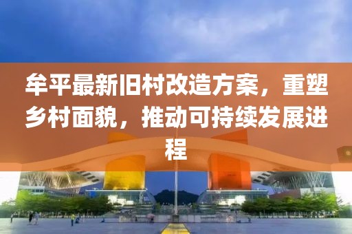 牟平最新旧村改造方案，重塑乡村面貌，推动可持续发展进程