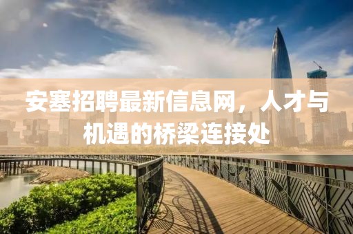 安塞招聘最新信息网，人才与机遇的桥梁连接处