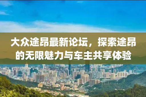 大众途昂最新论坛，探索途昂的无限魅力与车主共享体验