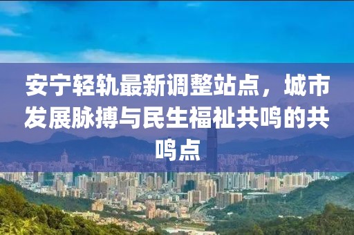 安宁轻轨最新调整站点，城市发展脉搏与民生福祉共鸣的共鸣点