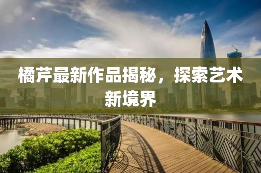 橘芹最新作品揭秘，探索艺术新境界
