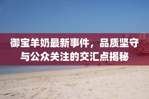 御宝羊奶最新事件，品质坚守与公众关注的交汇点揭秘